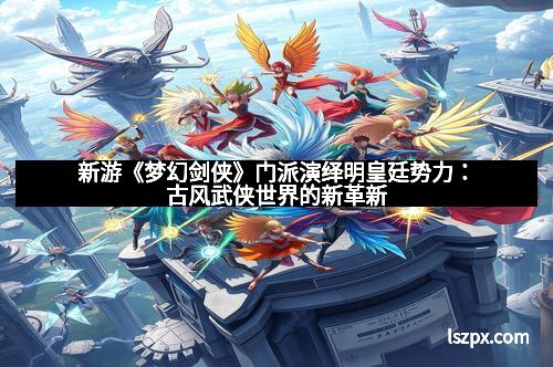 新游《梦幻剑侠》门派演绎明皇廷势力：古风武侠世界的新革新