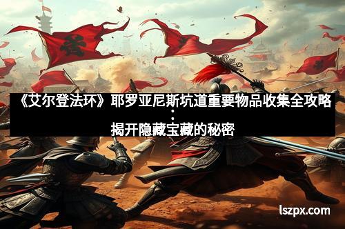 《艾尔登法环》耶罗亚尼斯坑道重要物品收集全攻略：揭开隐藏宝藏的秘密