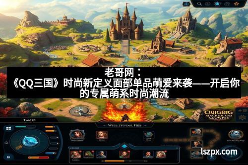 老哥网：《QQ三国》时尚新定义面部单品萌爱来袭——开启你的专属萌系时尚潮流